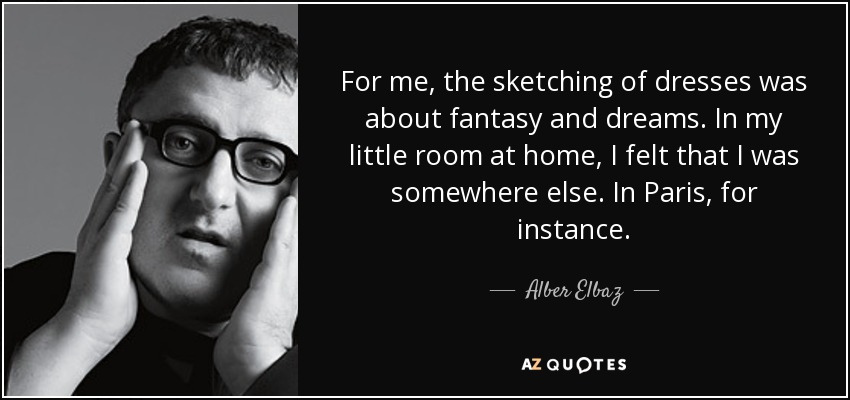 For me, the sketching of dresses was about fantasy and dreams. In my little room at home, I felt that I was somewhere else. In Paris, for instance. - Alber Elbaz