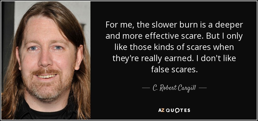 For me, the slower burn is a deeper and more effective scare. But I only like those kinds of scares when they're really earned. I don't like false scares. - C. Robert Cargill