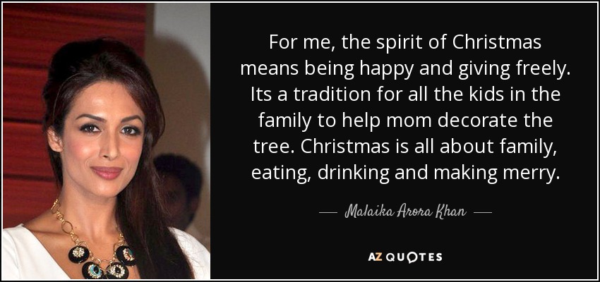 For me, the spirit of Christmas means being happy and giving freely. Its a tradition for all the kids in the family to help mom decorate the tree. Christmas is all about family, eating, drinking and making merry. - Malaika Arora Khan