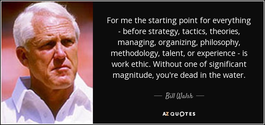 For me the starting point for everything - before strategy, tactics, theories, managing, organizing, philosophy, methodology, talent, or experience - is work ethic. Without one of significant magnitude, you're dead in the water. - Bill Walsh