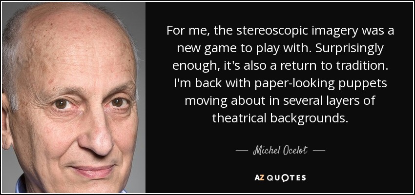 For me, the stereoscopic imagery was a new game to play with. Surprisingly enough, it's also a return to tradition. I'm back with paper-looking puppets moving about in several layers of theatrical backgrounds. - Michel Ocelot
