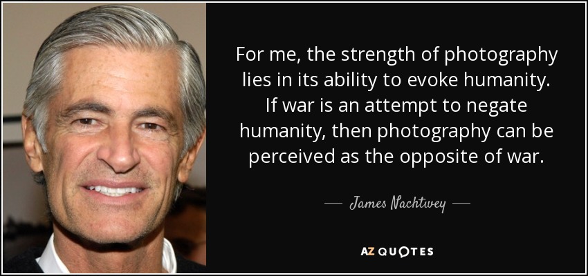 For me, the strength of photography lies in its ability to evoke humanity. If war is an attempt to negate humanity, then photography can be perceived as the opposite of war. - James Nachtwey