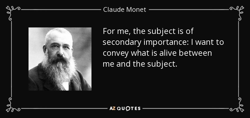 For me, the subject is of secondary importance: I want to convey what is alive between me and the subject. - Claude Monet