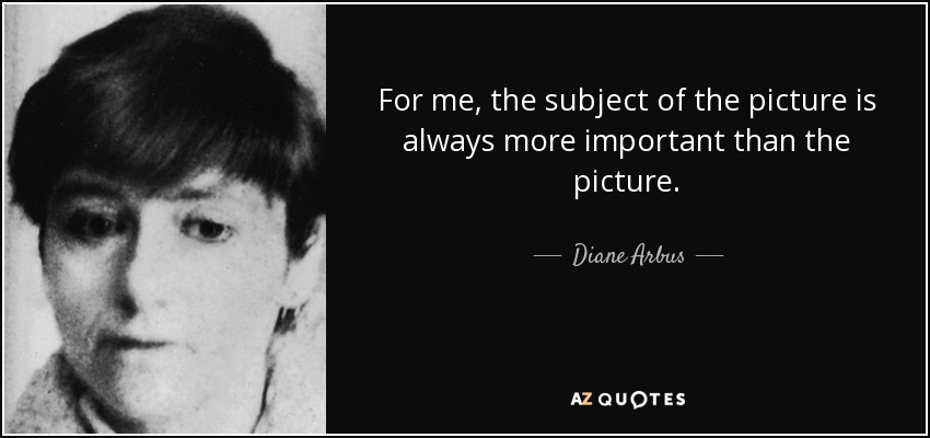 For me, the subject of the picture is always more important than the picture. - Diane Arbus