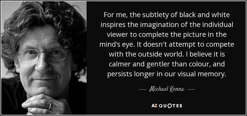 For me, the subtlety of black and white inspires the imagination of the individual viewer to complete the picture in the mind's eye. It doesn't attempt to compete with the outside world. I believe it is calmer and gentler than colour, and persists longer in our visual memory. - Michael Kenna