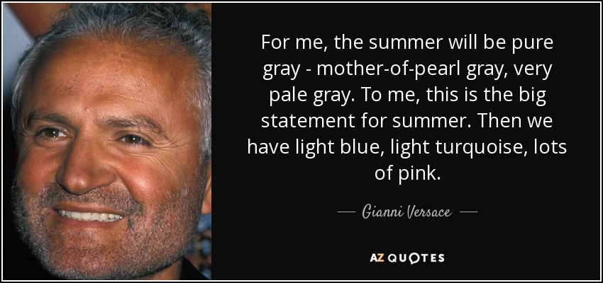 For me, the summer will be pure gray - mother-of-pearl gray, very pale gray. To me, this is the big statement for summer. Then we have light blue, light turquoise, lots of pink. - Gianni Versace