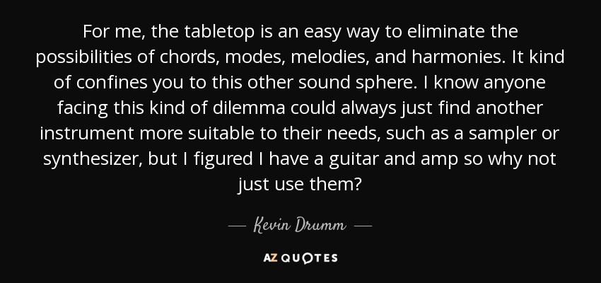 For me, the tabletop is an easy way to eliminate the possibilities of chords, modes, melodies, and harmonies. It kind of confines you to this other sound sphere. I know anyone facing this kind of dilemma could always just find another instrument more suitable to their needs, such as a sampler or synthesizer, but I figured I have a guitar and amp so why not just use them? - Kevin Drumm