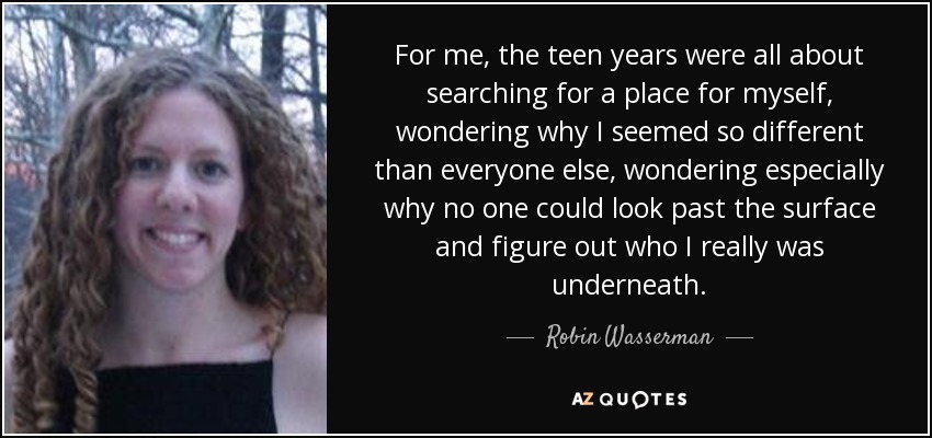 For me, the teen years were all about searching for a place for myself, wondering why I seemed so different than everyone else, wondering especially why no one could look past the surface and figure out who I really was underneath. - Robin Wasserman