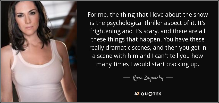 For me, the thing that I love about the show is the psychological thriller aspect of it. It's frightening and it's scary, and there are all these things that happen. You have these really dramatic scenes, and then you get in a scene with him and I can't tell you how many times I would start cracking up. - Kyra Zagorsky