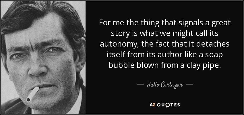For me the thing that signals a great story is what we might call its autonomy, the fact that it detaches itself from its author like a soap bubble blown from a clay pipe. - Julio Cortazar