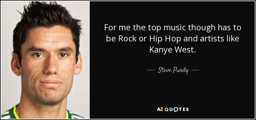 For me the top music though has to be Rock or Hip Hop and artists like Kanye West. - Steve Purdy