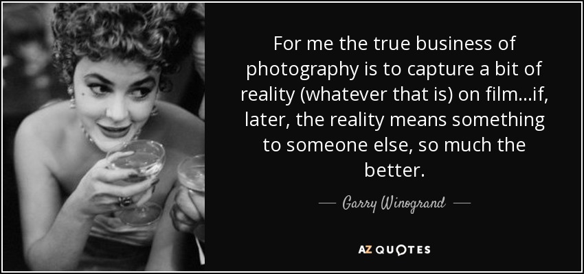 For me the true business of photography is to capture a bit of reality (whatever that is) on film...if, later, the reality means something to someone else, so much the better. - Garry Winogrand