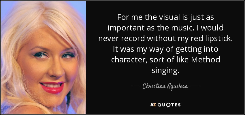 For me the visual is just as important as the music. I would never record without my red lipstick. It was my way of getting into character, sort of like Method singing. - Christina Aguilera