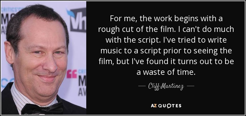 For me, the work begins with a rough cut of the film. I can't do much with the script. I've tried to write music to a script prior to seeing the film, but I've found it turns out to be a waste of time. - Cliff Martinez