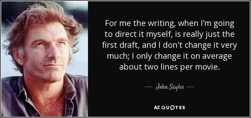 For me the writing, when I'm going to direct it myself, is really just the first draft, and I don't change it very much; I only change it on average about two lines per movie. - John Sayles