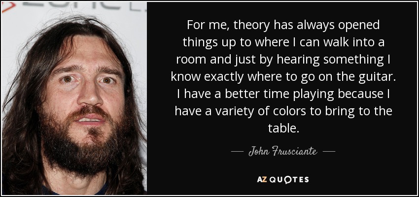 For me, theory has always opened things up to where I can walk into a room and just by hearing something I know exactly where to go on the guitar. I have a better time playing because I have a variety of colors to bring to the table. - John Frusciante