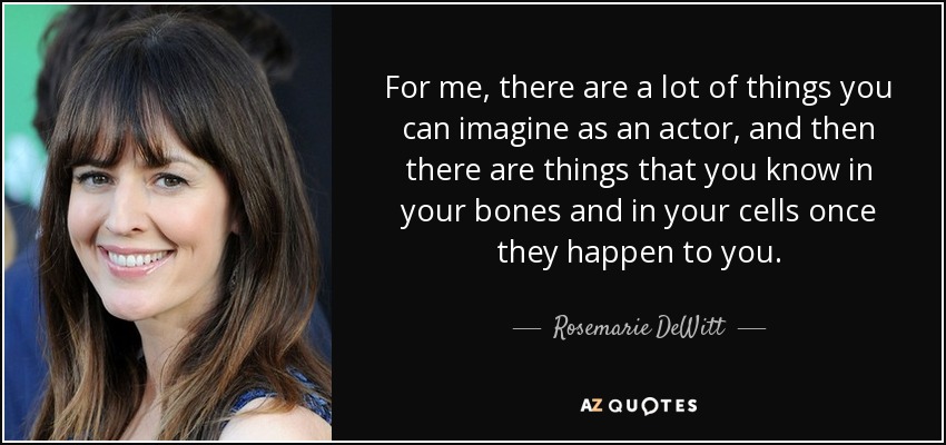 For me, there are a lot of things you can imagine as an actor, and then there are things that you know in your bones and in your cells once they happen to you. - Rosemarie DeWitt