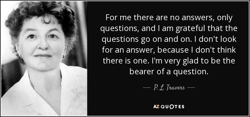 For me there are no answers, only questions, and I am grateful that the questions go on and on. I don't look for an answer, because I don't think there is one. I'm very glad to be the bearer of a question. - P. L. Travers