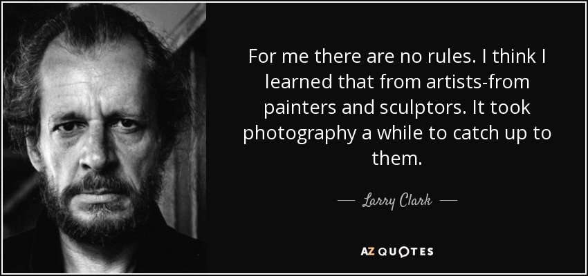 For me there are no rules. I think I learned that from artists-from painters and sculptors. It took photography a while to catch up to them. - Larry Clark