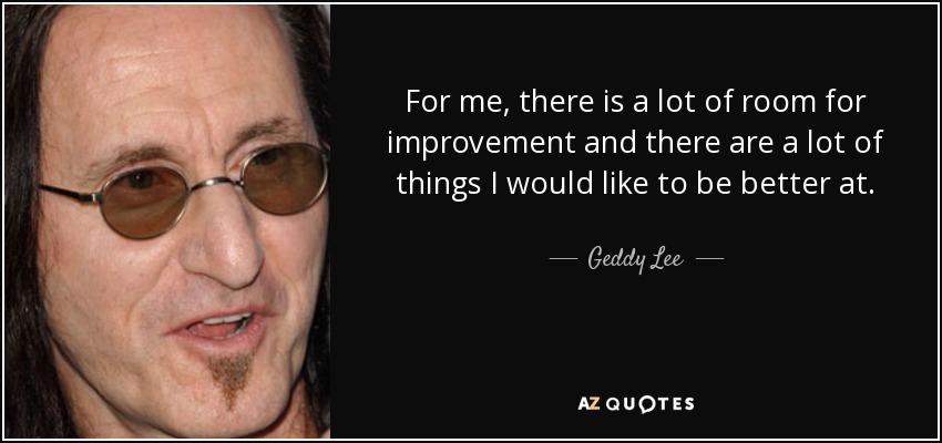 For me, there is a lot of room for improvement and there are a lot of things I would like to be better at. - Geddy Lee