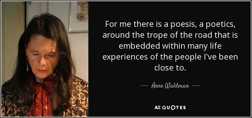 For me there is a poesis, a poetics, around the trope of the road that is embedded within many life experiences of the people I've been close to. - Anne Waldman