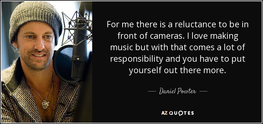 For me there is a reluctance to be in front of cameras. I love making music but with that comes a lot of responsibility and you have to put yourself out there more. - Daniel Powter