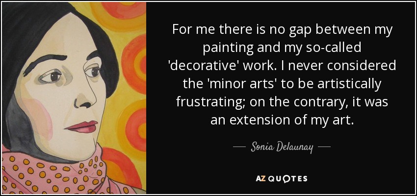 For me there is no gap between my painting and my so-called 'decorative' work. I never considered the 'minor arts' to be artistically frustrating; on the contrary, it was an extension of my art. - Sonia Delaunay