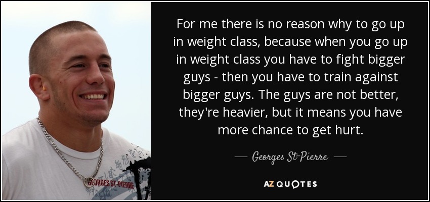 For me there is no reason why to go up in weight class, because when you go up in weight class you have to fight bigger guys - then you have to train against bigger guys. The guys are not better, they're heavier, but it means you have more chance to get hurt. - Georges St-Pierre
