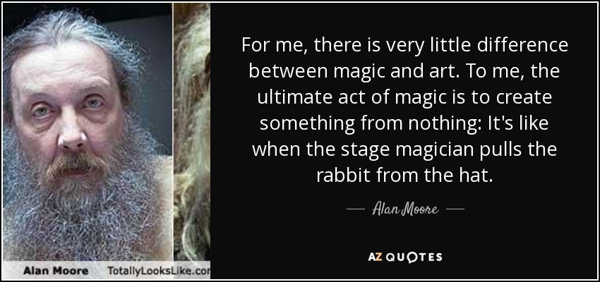 For me, there is very little difference between magic and art. To me, the ultimate act of magic is to create something from nothing: It's like when the stage magician pulls the rabbit from the hat. - Alan Moore