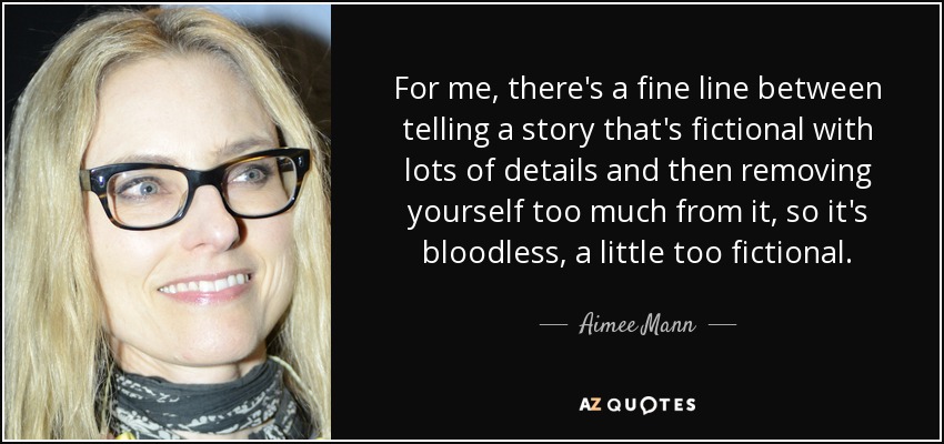 For me, there's a fine line between telling a story that's fictional with lots of details and then removing yourself too much from it, so it's bloodless, a little too fictional. - Aimee Mann
