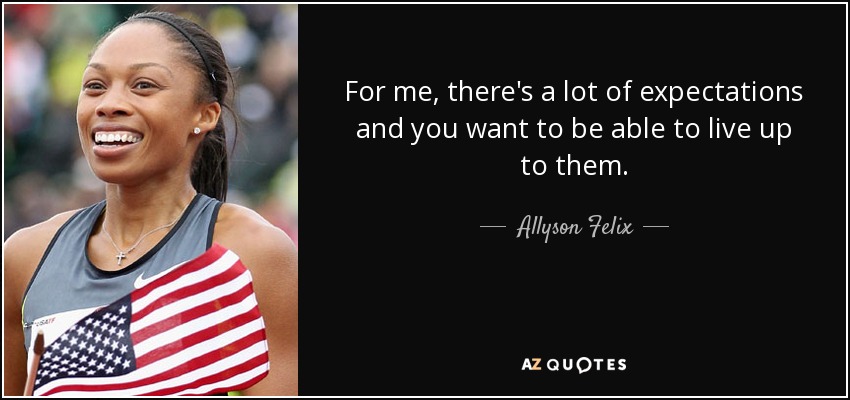 For me, there's a lot of expectations and you want to be able to live up to them. - Allyson Felix