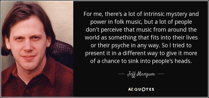 For me, there's a lot of intrinsic mystery and power in folk music, but a lot of people don't perceive that music from around the world as something that fits into their lives or their psyche in any way. So I tried to present it in a different way to give it more of a chance to sink into people's heads. - Jeff Mangum