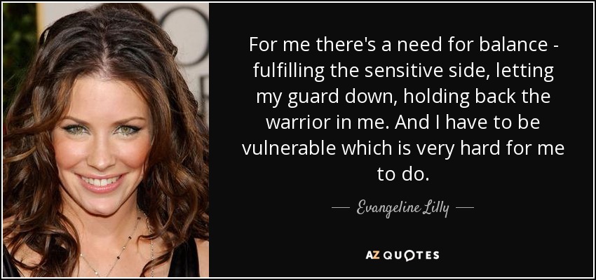 For me there's a need for balance - fulfilling the sensitive side, letting my guard down, holding back the warrior in me. And I have to be vulnerable which is very hard for me to do. - Evangeline Lilly