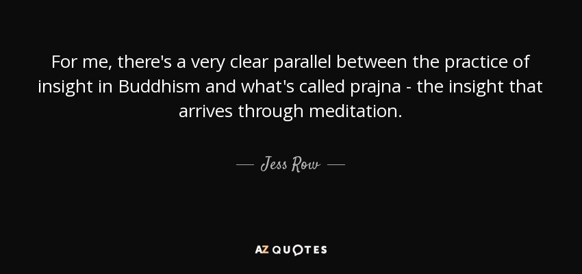 For me, there's a very clear parallel between the practice of insight in Buddhism and what's called prajna - the insight that arrives through meditation. - Jess Row