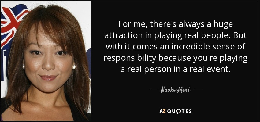For me, there's always a huge attraction in playing real people. But with it comes an incredible sense of responsibility because you're playing a real person in a real event. - Naoko Mori