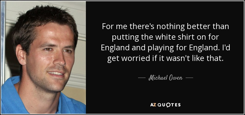 For me there's nothing better than putting the white shirt on for England and playing for England. I'd get worried if it wasn't like that. - Michael Owen