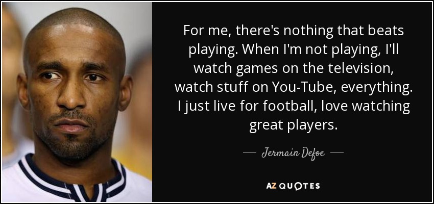 For me, there's nothing that beats playing. When I'm not playing, I'll watch games on the television, watch stuff on You-Tube, everything. I just live for football, love watching great players. - Jermain Defoe