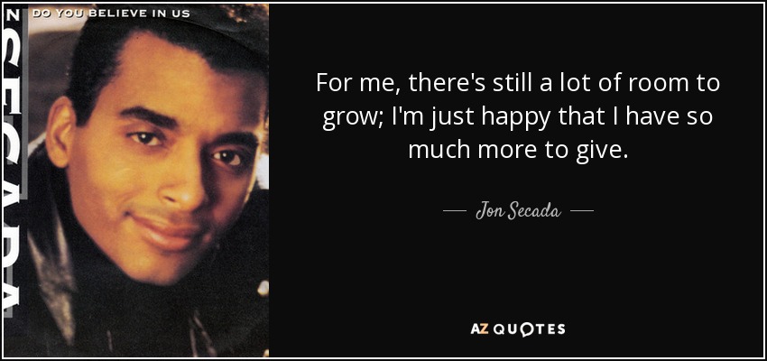 For me, there's still a lot of room to grow; I'm just happy that I have so much more to give. - Jon Secada