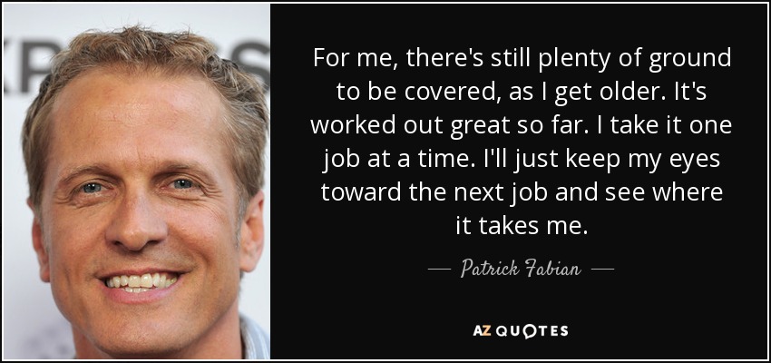 For me, there's still plenty of ground to be covered, as I get older. It's worked out great so far. I take it one job at a time. I'll just keep my eyes toward the next job and see where it takes me. - Patrick Fabian