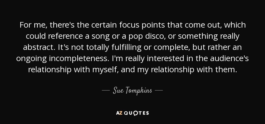 For me, there's the certain focus points that come out, which could reference a song or a pop disco, or something really abstract. It's not totally fulfilling or complete, but rather an ongoing incompleteness. I'm really interested in the audience's relationship with myself, and my relationship with them. - Sue Tompkins