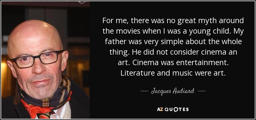 For me, there was no great myth around the movies when I was a young child. My father was very simple about the whole thing. He did not consider cinema an art. Cinema was entertainment. Literature and music were art. - Jacques Audiard