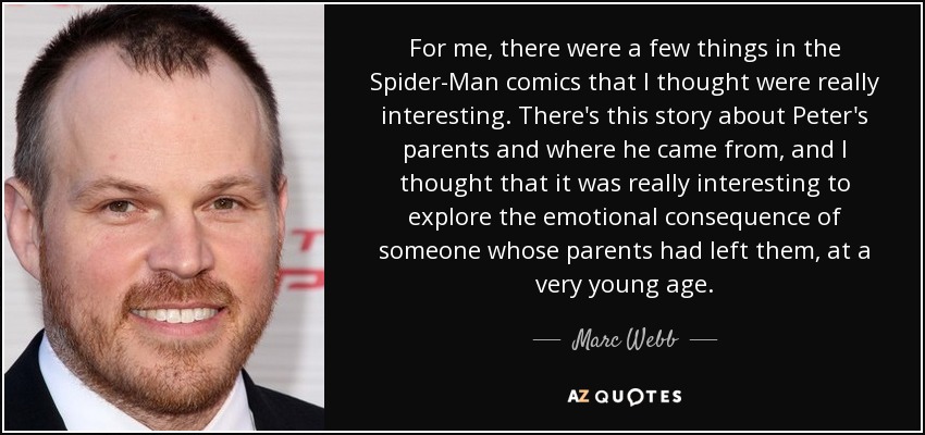 For me, there were a few things in the Spider-Man comics that I thought were really interesting. There's this story about Peter's parents and where he came from, and I thought that it was really interesting to explore the emotional consequence of someone whose parents had left them, at a very young age. - Marc Webb