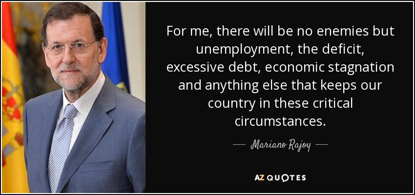 For me, there will be no enemies but unemployment, the deficit, excessive debt, economic stagnation and anything else that keeps our country in these critical circumstances. - Mariano Rajoy