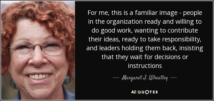 For me, this is a familiar image - people in the organization ready and willing to do good work, wanting to contribute their ideas, ready to take responsibility, and leaders holding them back, insisting that they wait for decisions or instructions - Margaret J. Wheatley