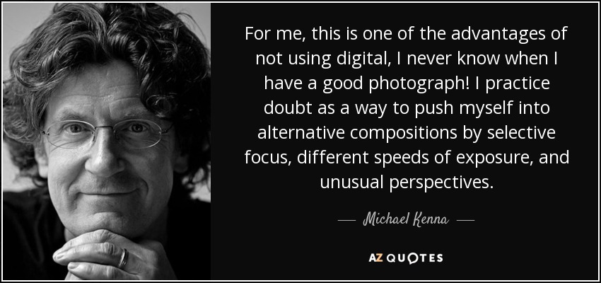 For me, this is one of the advantages of not using digital, I never know when I have a good photograph! I practice doubt as a way to push myself into alternative compositions by selective focus, different speeds of exposure, and unusual perspectives. - Michael Kenna