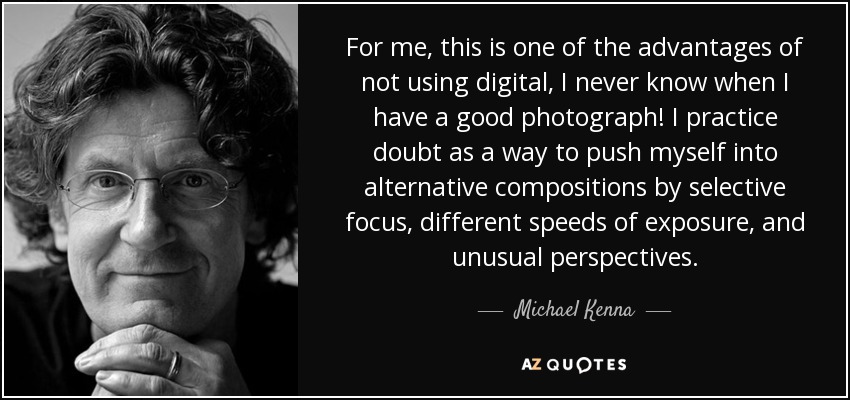 For me, this is one of the advantages of not using digital, I never know when I have a good photograph! I practice doubt as a way to push myself into alternative compositions by selective focus, different speeds of exposure, and unusual perspectives. - Michael Kenna