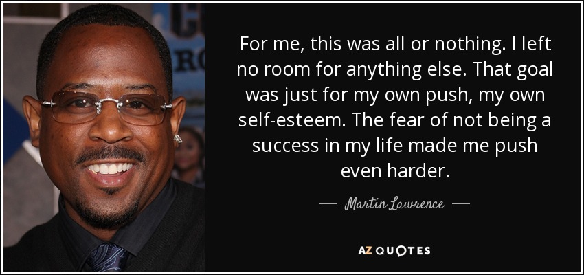 For me, this was all or nothing. I left no room for anything else. That goal was just for my own push, my own self-esteem. The fear of not being a success in my life made me push even harder. - Martin Lawrence