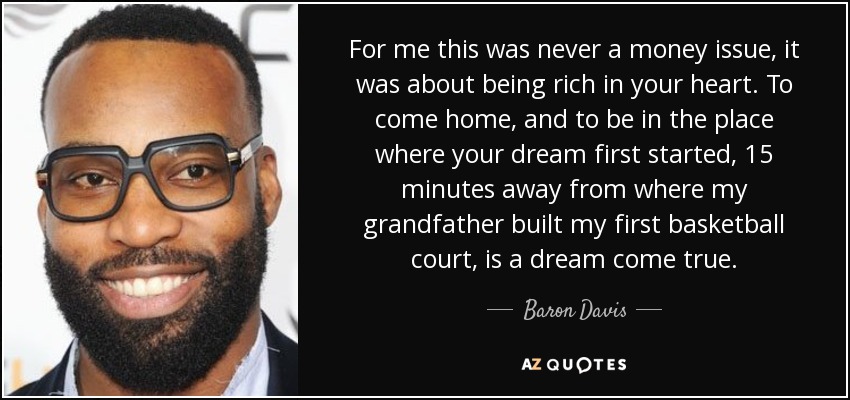 For me this was never a money issue, it was about being rich in your heart. To come home, and to be in the place where your dream first started, 15 minutes away from where my grandfather built my first basketball court, is a dream come true. - Baron Davis