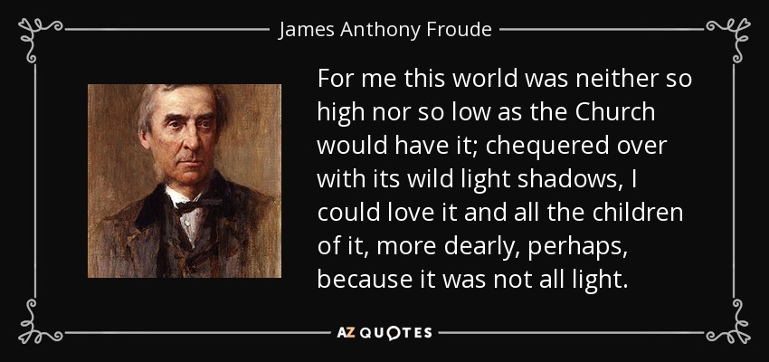 For me this world was neither so high nor so low as the Church would have it; chequered over with its wild light shadows, I could love it and all the children of it, more dearly, perhaps, because it was not all light. - James Anthony Froude