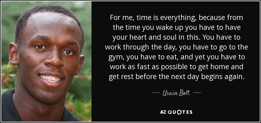For me, time is everything, because from the time you wake up you have to have your heart and soul in this. You have to work through the day, you have to go to the gym, you have to eat, and yet you have to work as fast as possible to get home and get rest before the next day begins again. - Usain Bolt